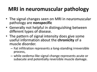 MRI in neuromuscular pathology 
• The signal changes seen on MRI in neuromuscular 
pathology are nonspecific 
• Generally not helpful in distinguishing between 
different types of disease. 
• The pattern of signal intensity does give some 
useful information about the chronicity of a 
muscle disorder. 
– Fat infiltration represents a long-standing irreversible 
process, 
– while oedema-like signal change represents acute or 
subacute and potentially reversible muscle damage. 
 