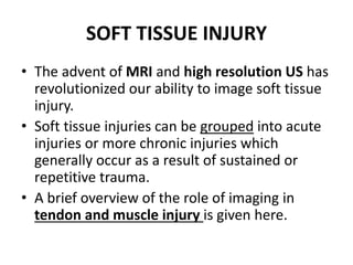 SOFT TISSUE INJURY 
• The advent of MRI and high resolution US has 
revolutionized our ability to image soft tissue 
injury. 
• Soft tissue injuries can be grouped into acute 
injuries or more chronic injuries which 
generally occur as a result of sustained or 
repetitive trauma. 
• A brief overview of the role of imaging in 
tendon and muscle injury is given here. 
 