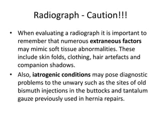 Radiograph - Caution!!! 
• When evaluating a radiograph it is important to 
remember that numerous extraneous factors 
may mimic soft tissue abnormalities. These 
include skin folds, clothing, hair artefacts and 
companion shadows. 
• Also, iatrogenic conditions may pose diagnostic 
problems to the unwary such as the sites of old 
bismuth injections in the buttocks and tantalum 
gauze previously used in hernia repairs. 
 
