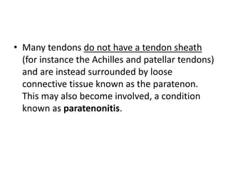 • Many tendons do not have a tendon sheath 
(for instance the Achilles and patellar tendons) 
and are instead surrounded by loose 
connective tissue known as the paratenon. 
This may also become involved, a condition 
known as paratenonitis. 
 