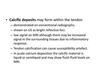 • Calcific deposits may form within the tendon 
– demonstrated on conventional radiographs. 
– shown on US as bright reflective foci. 
– low signal on MRI although there may be increased 
signal in the surrounding tissues due to inflammatory 
response. 
– Tendon calcification can cause susceptibility artefact. 
– In acute calcium deposition the calcific material is 
liquid or semiliquid and may show fluid–fluid levels on 
MRI. 
 