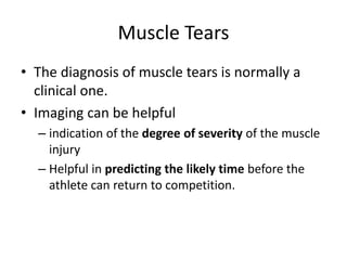 Muscle Tears 
• The diagnosis of muscle tears is normally a 
clinical one. 
• Imaging can be helpful 
– indication of the degree of severity of the muscle 
injury 
– Helpful in predicting the likely time before the 
athlete can return to competition. 
 