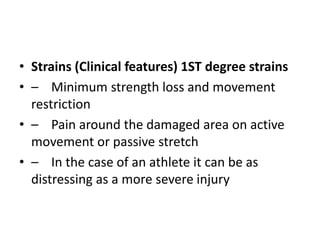 • Strains (Clinical features) 1ST degree strains
• – Minimum strength loss and movement
restriction
• – Pain around the damaged area on active
movement or passive stretch
• – In the case of an athlete it can be as
distressing as a more severe injury
 