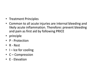 • Treatment Principles
• Common to all acute injuries are internal bleeding and
likely acute inflammation. Therefore: prevent bleeding
and pain as first aid by following PRICE
• principle
• P - Protection
• R - Rest
• I – Ice for cooling
• C – Compression
• E - Elevation
 