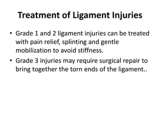 Treatment of Ligament Injuries
• Grade 1 and 2 ligament injuries can be treated
with pain relief, splinting and gentle
mobilization to avoid stiffness.
• Grade 3 injuries may require surgical repair to
bring together the torn ends of the ligament..
 