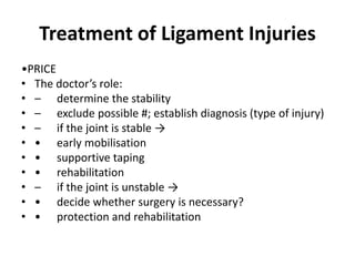 Treatment of Ligament Injuries
•PRICE
• The doctor’s role:
• – determine the stability
• – exclude possible #; establish diagnosis (type of injury)
• – if the joint is stable →
• • early mobilisation
• • supportive taping
• • rehabilitation
• – if the joint is unstable →
• • decide whether surgery is necessary?
• • protection and rehabilitation
 