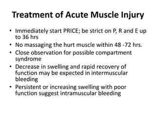 Treatment of Acute Muscle Injury
• Immediately start PRICE; be strict on P, R and E up
to 36 hrs
• No massaging the hurt muscle within 48 -72 hrs.
• Close observation for possible compartment
syndrome
• Decrease in swelling and rapid recovery of
function may be expected in intermuscular
bleeding
• Persistent or increasing swelling with poor
function suggest intramuscular bleeding
 