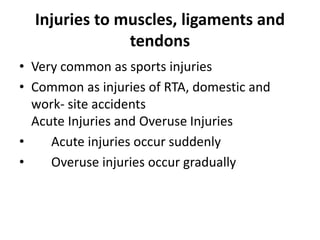 Injuries to muscles, ligaments and
tendons
• Very common as sports injuries
• Common as injuries of RTA, domestic and
work- site accidents
Acute Injuries and Overuse Injuries
• Acute injuries occur suddenly
• Overuse injuries occur gradually
 
