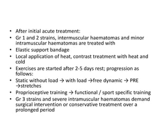 • After initial acute treatment:
• Gr 1 and 2 strains, intermuscular haematomas and minor
intramuscular haematomas are treated with
• Elastic support bandage
• Local application of heat, contrast treatment with heat and
cold
• Exercises are started after 2-5 days rest; progression as
follows:
• Static without load → with load →free dynamic → PRE
→stretches
• Proprioceptive training → functional / sport specific training
• Gr 3 strains and severe intramuscular haematomas demand
surgical intervention or conservative treatment over a
prolonged period
 