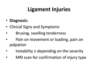 Ligament Injuries
• Diagnosis:
• Clinical Signs and Symptoms
• Brusing, swelling tenderness
• Pain on movement or loading, pain on
palpation
• Instability ± depending on the severity
• MRI scan for confirmation of injury type
 