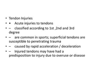• Tendon Injuries
• • Acute injuries to tendons
• – classified according to 1st ,2nd and 3rd
degree
• – are common in sports; superficial tendons are
susceptible to penetrating trauma
• – caused by rapid acceleration / deceleration
• – Injured tendons may have had a
predisposition to injury due to overuse or disease
 