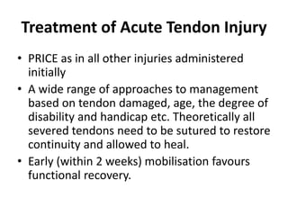 Treatment of Acute Tendon Injury
• PRICE as in all other injuries administered
initially
• A wide range of approaches to management
based on tendon damaged, age, the degree of
disability and handicap etc. Theoretically all
severed tendons need to be sutured to restore
continuity and allowed to heal.
• Early (within 2 weeks) mobilisation favours
functional recovery.
 