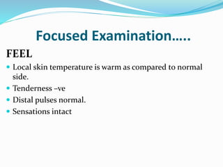 Focused Examination…..
FEEL
 Local skin temperature is warm as compared to normal
side.
 Tenderness –ve
 Distal pulses normal.
 Sensations intact
 