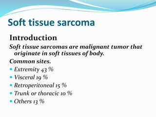 Soft tissue sarcoma
Introduction
Soft tissue sarcomas are malignant tumor that
originate in soft tissues of body.
Common sites.
 Extremity 43 %
 Visceral 19 %
 Retroperitoneal 15 %
 Trunk or thoracic 10 %
 Others 13 %
 