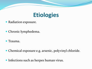 Etiologies
 Radiation exposure.
 Chronic lymphedema.
 Trauma.
 Chemical exposure e.g. arsenic, polyvinyl chloride.
 Infections such as herpes human virus.
 