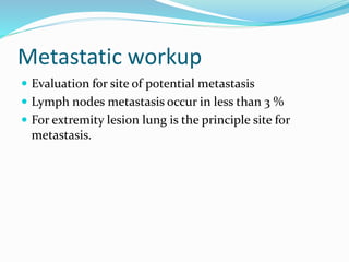 Metastatic workup
 Evaluation for site of potential metastasis
 Lymph nodes metastasis occur in less than 3 %
 For extremity lesion lung is the principle site for
metastasis.
 