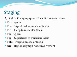 Staging
AJCC/UICC staging system for soft tissue sarcomas
 T1: <5 cm
 T1a: Superficial to muscular fascia
 T1b: Deep to muscular fascia
 T2: >5 cm
 T2a: Superficial to muscular fascia
 T2b: Deep to muscular fascia
 N1: Regional lymph node involvement
 