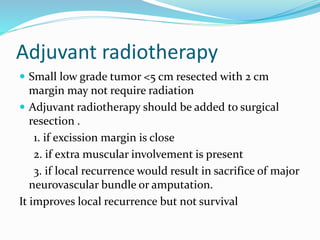Adjuvant radiotherapy
 Small low grade tumor <5 cm resected with 2 cm
margin may not require radiation
 Adjuvant radiotherapy should be added to surgical
resection .
1. if excission margin is close
2. if extra muscular involvement is present
3. if local recurrence would result in sacrifice of major
neurovascular bundle or amputation.
It improves local recurrence but not survival
 
