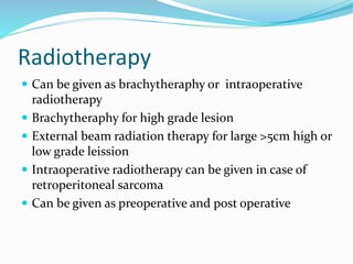 Radiotherapy
 Can be given as brachytheraphy or intraoperative
radiotherapy
 Brachytheraphy for high grade lesion
 External beam radiation therapy for large >5cm high or
low grade leission
 Intraoperative radiotherapy can be given in case of
retroperitoneal sarcoma
 Can be given as preoperative and post operative
 