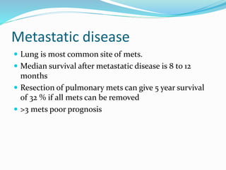 Metastatic disease
 Lung is most common site of mets.
 Median survival after metastatic disease is 8 to 12
months
 Resection of pulmonary mets can give 5 year survival
of 32 % if all mets can be removed
 >3 mets poor prognosis
 