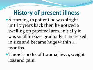 History of present illness
According to patient he was alright
until 7 years back then he noticed a
swelling on proximal arm, initially it
was small in size, gradually it increased
in size and became huge within 4
months.
There is no hx of trauma, fever, weight
loss and pain.
 