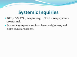 Systemic Inquiries
 GPE, CVS, CNS, Respiratory, GIT & Urinary systems
are normal.
 Systemic symptoms such as fever, weight loss, and
night sweat are absent.
 