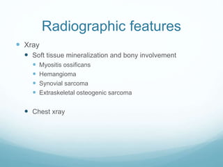 Radiographic features
 Xray
 Soft tissue mineralization and bony involvement
 Myositis ossificans
 Hemangioma
 Synovial sarcoma
 Extraskeletal osteogenic sarcoma
 Chest xray
 
