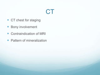 CT
 CT chest for staging
 Bony involvement
 Contraindication of MRI
 Pattern of mineralization
 