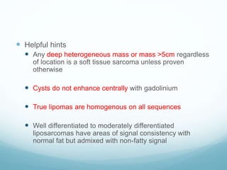  Helpful hints
 Any deep heterogeneous mass or mass >5cm regardless
of location is a soft tissue sarcoma unless proven
otherwise
 Cysts do not enhance centrally with gadolinium
 True lipomas are homogenous on all sequences
 Well differentiated to moderately differentiated
liposarcomas have areas of signal consistency with
normal fat but admixed with non-fatty signal
 