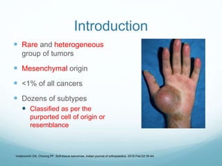 Introduction
 Rare and heterogeneous
group of tumors
 Mesenchymal origin
 <1% of all cancers
 Dozens of subtypes
 Classified as per the
purported cell of origin or
resemblance
Vodanovich DA, Choong PF. Soft-tissue sarcomas. Indian journal of orthopaedics. 2018 Feb;52:35-44.
 
