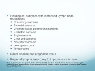  Histological subtypes with increased Lymph node
metastases
 Rhabdomyosarcoma
 Synovial sarcoma
 Undifferentiated pleomorphic sarcoma
 Epitheloid sarcoma
 Angiosarcoma
 Clear cell sarcoma
 Neurofibrosarcoma
 Leiomyosarcoma
 fibrosarcoma
 Nodal disease has prognostic value
 Regional lymphadenectomy to improve survival rate
Miccio JA, Jairam V, Gao S, Augustyn A, Oladeru OT, Onderdonk BE, Chowdhary M, Han D, Khan S, Friedlaender G, Lindskog DM.
Predictors of Lymph Node Involvement by Soft Tissue Sarcoma of the Trunk and Extremity: An Analysis of the National Cancer Database.
Cureus. 2019 Oct;11(10).
 