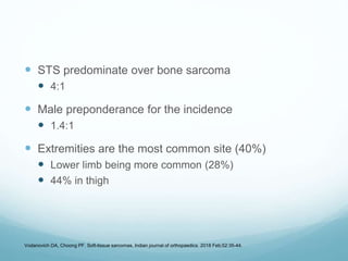  STS predominate over bone sarcoma
 4:1
 Male preponderance for the incidence
 1.4:1
 Extremities are the most common site (40%)
 Lower limb being more common (28%)
 44% in thigh
Vodanovich DA, Choong PF. Soft-tissue sarcomas. Indian journal of orthopaedics. 2018 Feb;52:35-44.
 