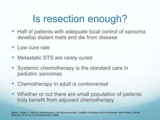 Is resection enough?
 Half of patients with adequate local control of sarcoma
develop distant mets and die from disease
 Low cure rate
 Metastatic STS are rarely cured
 Systemic chemotherapy is the standard care in
pediatric sarcomas
 Chemotherapy in adult is controversial
 Whether or not there are small population of patients
truly benefit from adjuvant chemotherapy
Bajpai J, Susan D. Adjuvant chemotherapy in soft tissue sarcomas…Conflicts, consensus, and controversies. South Asian J Cancer.
2016;5(1):15-19. doi:10.4103/2278-330X.179687
 