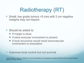 Radiotherapy (RT)
 Small, low grade tumors <5 cms with 2 cm negative
margins may not require
 Should be added to
 If margin is close
 If extra muscular involvement is present
 If local recurrence would result neurovascular
involvement or amputation
 Improves local control but not survival
Tiong SS, Dickie C, Haas RL, O’Sullivan B. The role of radiotherapy in the management of localized soft tissue sarcomas. Cancer biology &
medicine. 2016 Sep;13(3):373.
 