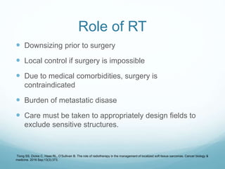 Role of RT
 Downsizing prior to surgery
 Local control if surgery is impossible
 Due to medical comorbidities, surgery is
contraindicated
 Burden of metastatic disase
 Care must be taken to appropriately design fields to
exclude sensitive structures.
Tiong SS, Dickie C, Haas RL, O’Sullivan B. The role of radiotherapy in the management of localized soft tissue sarcomas. Cancer biology &
medicine. 2016 Sep;13(3):373.
 