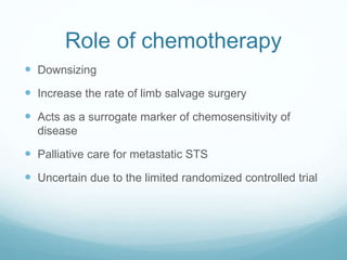 Role of chemotherapy
 Downsizing
 Increase the rate of limb salvage surgery
 Acts as a surrogate marker of chemosensitivity of
disease
 Palliative care for metastatic STS
 Uncertain due to the limited randomized controlled trial
 