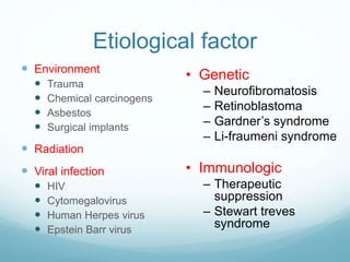 Etiological factor
 Environment
 Trauma
 Chemical carcinogens
 Asbestos
 Surgical implants
 Radiation
 Viral infection
 HIV
 Cytomegalovirus
 Human Herpes virus
 Epstein Barr virus
• Genetic
– Neurofibromatosis
– Retinoblastoma
– Gardner’s syndrome
– Li-fraumeni syndrome
• Immunologic
– Therapeutic
suppression
– Stewart treves
syndrome
 
