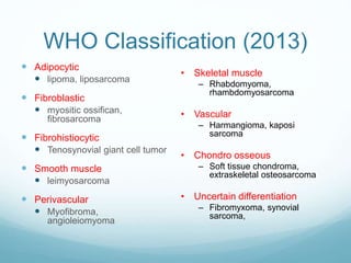 WHO Classification (2013)
 Adipocytic
 lipoma, liposarcoma
 Fibroblastic
 myositic ossifican,
fibrosarcoma
 Fibrohistiocytic
 Tenosynovial giant cell tumor
 Smooth muscle
 leimyosarcoma
 Perivascular
 Myofibroma,
angioleiomyoma
• Skeletal muscle
– Rhabdomyoma,
rhambdomyosarcoma
• Vascular
– Harmangioma, kaposi
sarcoma
• Chondro osseous
– Soft tissue chondroma,
extraskeletal osteosarcoma
• Uncertain differentiation
– Fibromyxoma, synovial
sarcoma,
 
