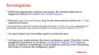 Investigation:
• Following appropriate imaging assessment, the standard approach to
diagnosis consists of multiple core needle biopsies.
• However, an excisional biopsy may be the most practical option for < 3 cm
superficial lesions.
( Excisional biopsy should be avoided, especially for lesions >3 cm in size, as the contamination of
surrounding tissue planes may require the definitive resection to be more extensive.)-DEVITA
• An open biopsy may be another option in selected cases.
• A biopsy may underestimate the tumor malignancy grade. Therefore, when
preoperative treatment is an option, radiological imaging [PET] may be
useful, in addition to pathology, in providing the clinician with information
that helps to estimate the malignancy grade
ESMO-2018
 