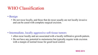 WHO Classification
• Benign
• Do not recur locally, and those that do recur usually are not locally invasive
and can be cured with complete surgical excision.
• Intermediate, locally aggressive soft tissue tumors
• often recur locally and are associated with a locally infiltrative growth pattern.
• Do not have any potential to metastasize but typically require wide excision
with a margin of normal tissue for good local control.
WHO 2013
 