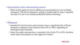 • Intermediate rarely metastasizing tumors
• Often locally aggressive but in addition can occasionally give rise to distant
metastases. The risk of metastasis, usually to lymph nodes or lung, is typically
less than 2%, but is not reliably predictable based on histology
• Malignant
• potential for local invasion and recurrence, have a significant risk of distant
metastasis, ranging in most instances from 10% to 100%, depending on
histological type and grade.
• Some low-grade sarcomas have a metastatic risk of only 2% to 10%, but these
tumor types may progress to more aggressive tumors
WHO 2013
 