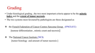 Grading
• Under histological grading , the two most important criteria appear to be the mitotic
index and the extent of tumor necrosis.
• The two systems most favoured by pathologists are those designated as
 the French Federation of Cancer Centres Sarcoma Group (FNCLCC)
[tumour differentiation , mitotic count and necrosis]
 The National Cancer Institute (NCI)
[tumor histology and amount of tumor necrosis ]
 