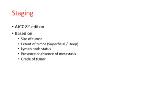 Staging
• AJCC 8th edition
• Based on
• Size of tumor
• Extent of tumor (Superficial / Deep)
• Lymph node status
• Presence or absence of metastasis
• Grade of tumor
 