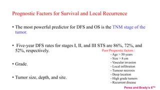Prognostic Factors for Survival and Local Recurrence
• The most powerful predictor for DFS and OS is the TNM stage of the
tumor.
• Five-year DFS rates for stages I, II, and III STS are 86%, 72%, and
52%, respectively.
• Grade.
• Tumor size, depth, and site.
Poor Prognostic factors :
- Age > 50 years
- Size > 8 cm
- Vascular invasion
- Local infiltration
- Tumour necrosis
- Deep location
- High grade tumors
- Recurrent disease
Perez and Brady’s 6TH
 