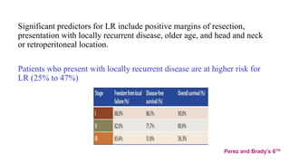 Significant predictors for LR include positive margins of resection,
presentation with locally recurrent disease, older age, and head and neck
or retroperitoneal location.
Patients who present with locally recurrent disease are at higher risk for
LR (25% to 47%)
Perez and Brady’s 6TH
 