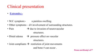 Clinical presentation
• Extremity:-
• M.C symptom:- a painless swelling.
• Other symptoms – d/t involvement of surrounding structures.
• Pain  due to invasion of neurovascular
structures.
• Distal edema  pressure effect on vascular
structures.
• Joint compliants  restriction of joint movements
and bone # can occur .
Perez and Brady’s 6TH
 