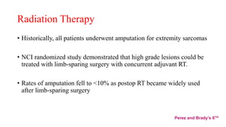 Radiation Therapy
• Historically, all patients underwent amputation for extremity sarcomas
• NCI randomized study demonstrated that high grade lesions could be
treated with limb-sparing surgery with concurrent adjuvant RT.
• Rates of amputation fell to <10% as postop RT became widely used
after limb-sparing surgery
Perez and Brady’s 6TH
 