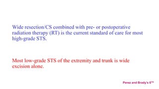 Wide resection/CS combined with pre- or postoperative
radiation therapy (RT) is the current standard of care for most
high-grade STS.
Most low-grade STS of the extremity and trunk is wide
excision alone.
Perez and Brady’s 6TH
 