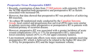Preoperative Versus Postoperative EBRT:
• Recently, examination of data from 27,969 patients with extremity STS in
the NCDB identified both preoperative and postoperative RT as factors
associated with increased OS.
• However, that data showed that preoperative RT was predictive of achieving
R0 resection.
• In a phase III randomized study conducted by the Canadian Sarcoma
Group, local control and progression-free survival (PFS) rates were similar
in patients receiving either preoperative or postoperative RT in patients with
localized primary or recurrent disease.
• However, preoperative RT was associated with a greater incidence of acute
wound complications (35% vs 17% for postoperative RT), especially in
lower-extremity tumors (43% vs 5% for upper extremity tumors).
• Late-treatment–related side effects were more common in patients receiving
postoperative RT, which is believed to be related to the higher RT dose (66
vs 50 Gy for preoperative RT) and the larger treatment volume.
NCCN 2018
 
