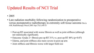 Updated Results of NCI Trial
• 2005
• Late radiation morbidity following randomization to preoperative
versus postoperative radiotherapy in extremity soft tissue sarcoma Davis
AM, Radiotherapy Oncol.2005 Apr;75(1):48-53
• Post-op RT associated with worse fibrosis as well as joint stiffness (although
not statistically significant).
• Outcome: Grade 2+ fibrosis pre-op RT 31% vs. post-op RT 48% (p=0.07)
• Edema, and joint stiffness also more severe in post-op arm
• Joint stiffness and fibrosis worse with larger field size
 